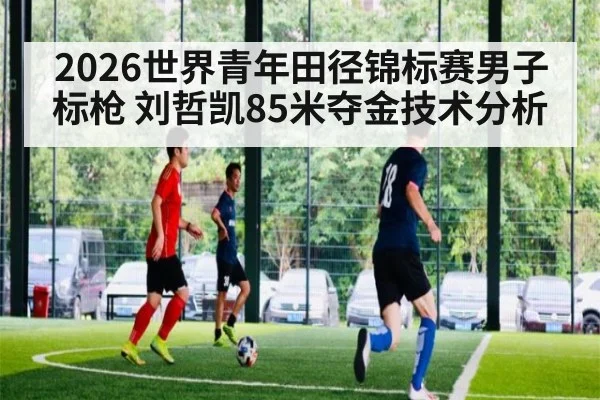 2026世界青年田径锦标赛男子标枪 刘哲凯85米夺金技术分析