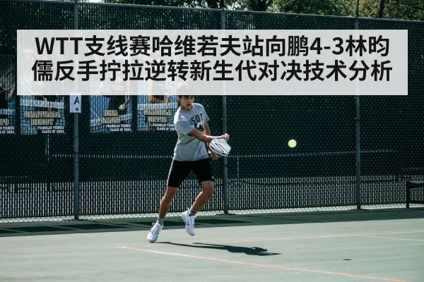 WTT支线赛哈维若夫站向鹏4-3林昀儒反手拧拉逆转新生代对决技术分析