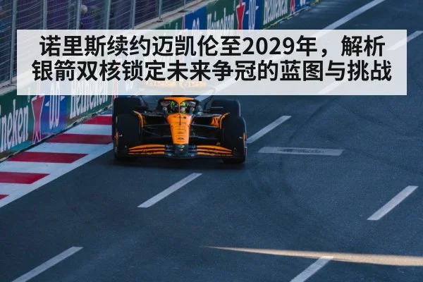诺里斯续约迈凯伦至2029年,解析银箭双核锁定未来争冠的蓝图与挑战